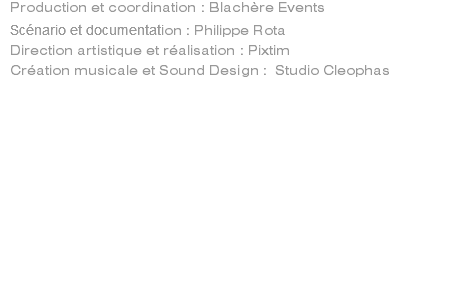 Production et coordination : Blachère Events Scénario et documentation : Philippe Rota Direction artistique et réalisation : Pixtim Création musicale et Sound Design : Studio Cleophas